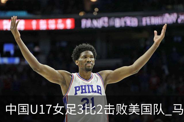 中国U17女足3比2击败美国队 马晓旭：球队太争气了！