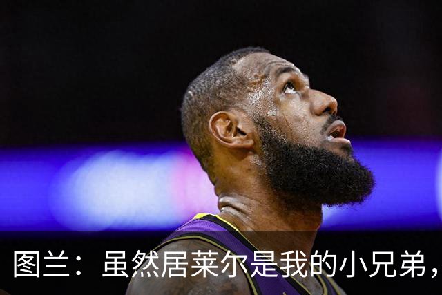 图兰：虽然居莱尔是我的小兄弟，但我爱巴萨希望巴萨赢下德比