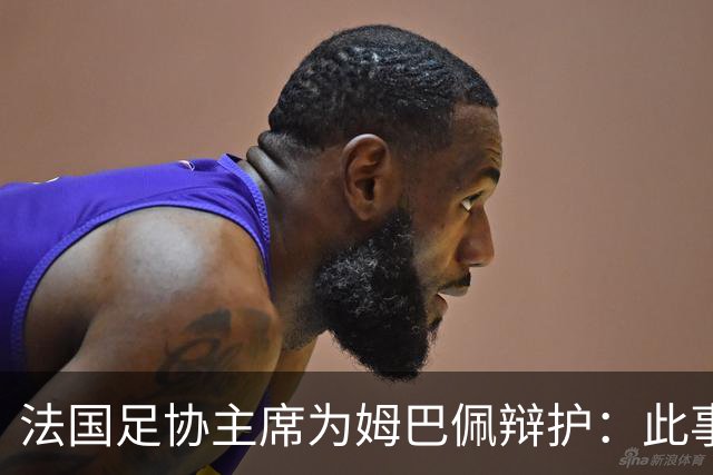 法国足协主席为姆巴佩辩护：此事应到此为止；姆巴佩已公开致歉，各方应放过他，毕竟那番话并非他本意