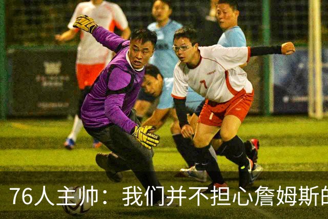 76人主帅：我们并不担心詹姆斯的身体状况，因为他没有出现明显不适