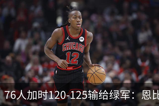 76人加时120-125输给绿军：恩比德27+8+5空砍，老詹8+8+7, 三人拿20分还是没顶住最后5分钟